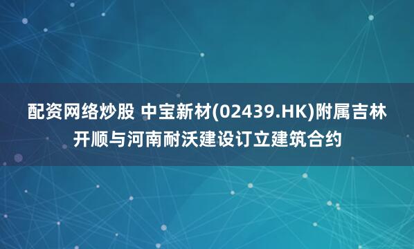 配资网络炒股 中宝新材(02439.HK)附属吉林开顺与河南耐沃建设订立建筑合约