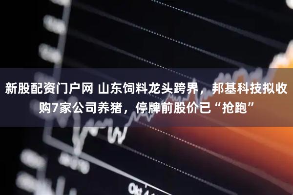新股配资门户网 山东饲料龙头跨界，邦基科技拟收购7家公司养猪，停牌前股价已“抢跑”