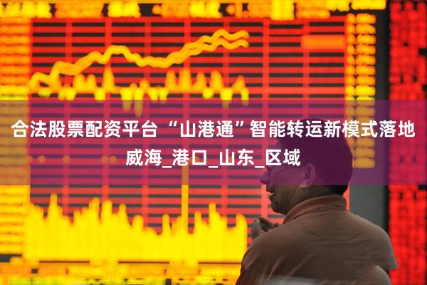 合法股票配资平台 “山港通”智能转运新模式落地威海_港口_山东_区域