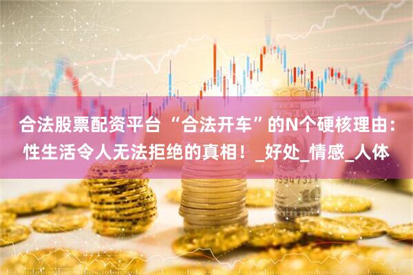 合法股票配资平台 “合法开车”的N个硬核理由：性生活令人无法拒绝的真相！_好处_情感_人体