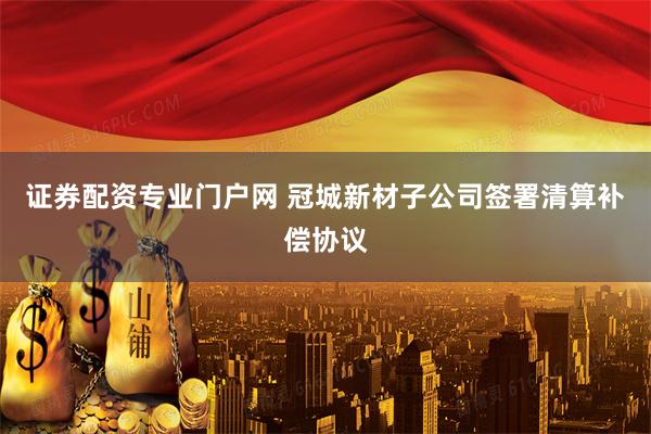 证券配资专业门户网 冠城新材子公司签署清算补偿协议