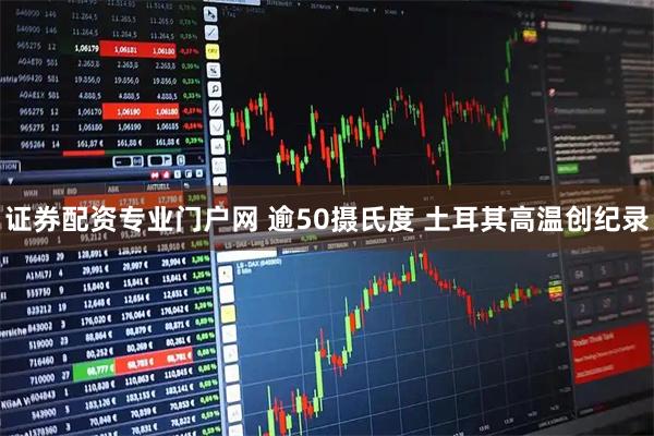 证券配资专业门户网 逾50摄氏度 土耳其高温创纪录
