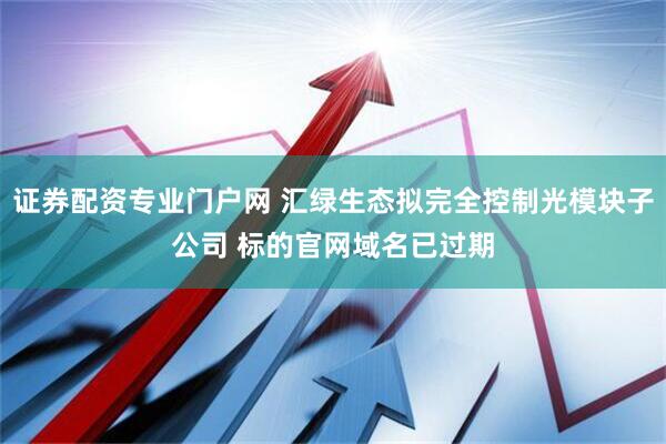 证券配资专业门户网 汇绿生态拟完全控制光模块子公司 标的官网域名已过期