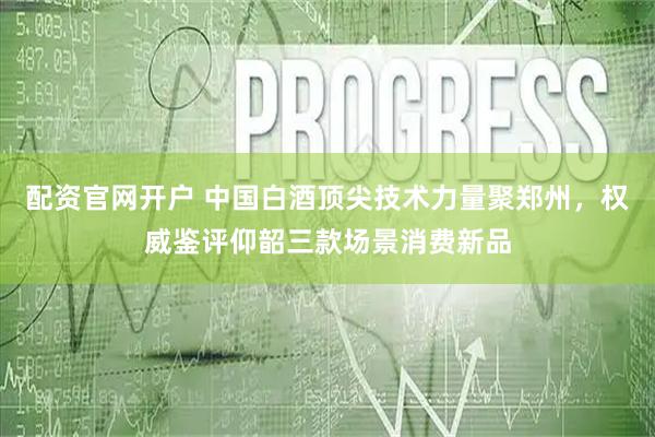 配资官网开户 中国白酒顶尖技术力量聚郑州，权威鉴评仰韶三款场景消费新品
