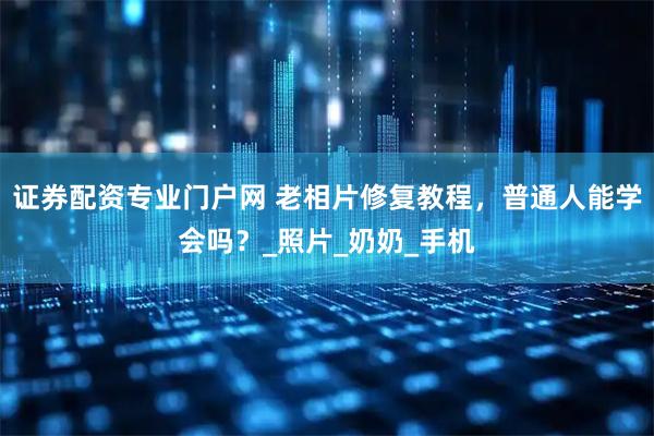 证券配资专业门户网 老相片修复教程，普通人能学会吗？_照片_奶奶_手机