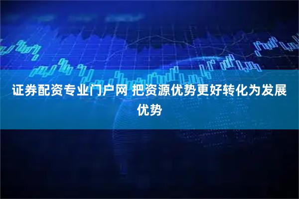 证券配资专业门户网 把资源优势更好转化为发展优势