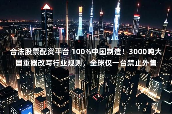 合法股票配资平台 100%中国制造！3000吨大国重器改写行业规则，全球仅一台禁止外售