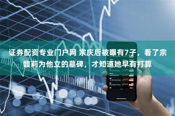 证券配资专业门户网 宗庆后被曝有7子，看了宗馥莉为他立的墓碑，才知道她早有打算