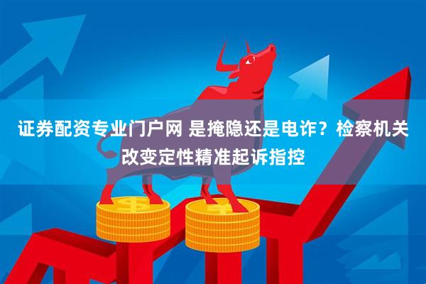 证券配资专业门户网 是掩隐还是电诈？检察机关改变定性精准起诉指控