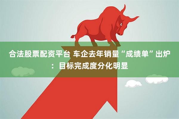 合法股票配资平台 车企去年销量“成绩单”出炉：目标完成度分化明显