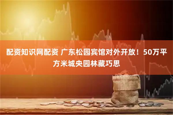 配资知识网配资 广东松园宾馆对外开放！50万平方米城央园林藏巧思