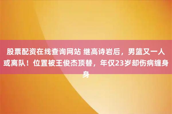 股票配资在线查询网站 继高诗岩后,男篮又一人或离队!位置被王俊杰顶替,年仅23岁却伤病缠身