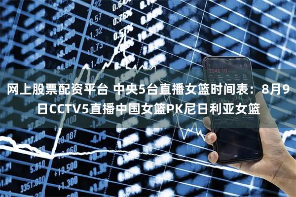 网上股票配资平台 中央5台直播女篮时间表：8月9日CCTV5直播中国女篮PK尼日利亚女篮