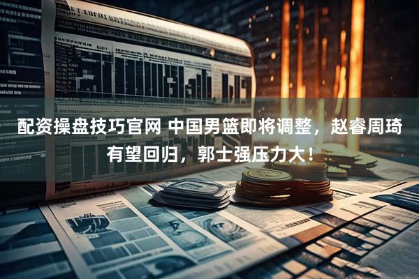 配资操盘技巧官网 中国男篮即将调整，赵睿周琦有望回归，郭士强压力大！