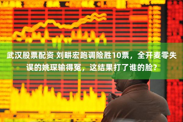 武汉股票配资 刘畊宏跑调险胜10票，全开麦零失误的姚琛输得冤，这结果打了谁的脸？