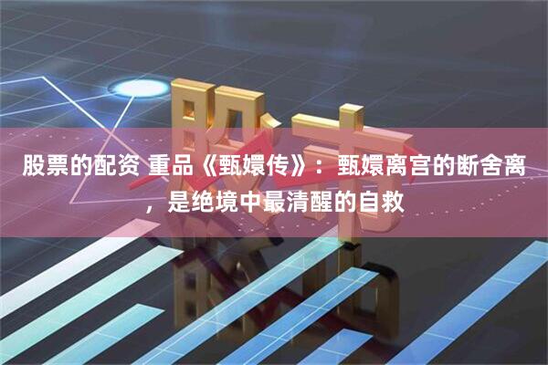 股票的配资 重品《甄嬛传》：甄嬛离宫的断舍离，是绝境中最清醒的自救