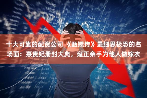 十大可靠的配资公司 《甄嬛传》最细思极恐的名场面：熹贵妃册封大典，雍正亲手为他人做嫁衣