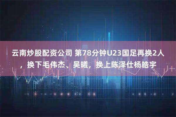 云南炒股配资公司 第78分钟U23国足再换2人，换下毛伟杰、吴曦，换上陈泽仕杨皓宇