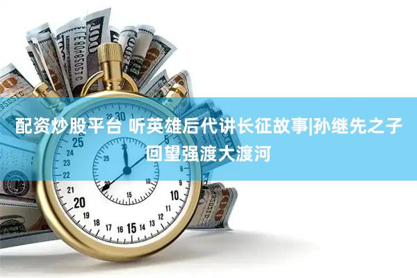 配资炒股平台 听英雄后代讲长征故事|孙继先之子回望强渡大渡河